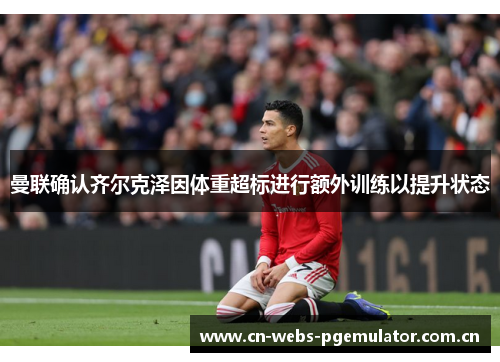 曼联确认齐尔克泽因体重超标进行额外训练以提升状态 曼联确认齐尔克泽因体重超标进行额外训练以提升状态