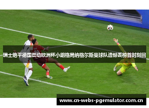瑞士绝平德国震动欧洲杯小组格局纳格尔斯曼球队遗憾丢榜首时刻回 瑞士绝平德国震动欧洲杯小组格局纳格尔斯曼球队遗憾丢榜首时刻回